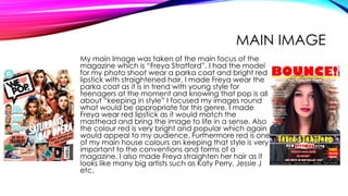 MAIN IMAGE
My main Image was taken of the main focus of the
magazine which is “Freya Stratford”. I had the model
for my photo shoot wear a parka coat and bright red
lipstick with straightened hair. I made Freya wear the
parka coat as it is in trend with young style for
teenagers at the moment and knowing that pop is all
about “keeping in style” I focused my images round
what would be appropriate for this genre. I made
Freya wear red lipstick as it would match the
masthead and bring the image to life in a sense. Also
the colour red is very bright and popular which again
would appeal to my audience. Furthermore red is one
of my main house colours an keeping that style is very
important to the conventions and forms of a
magazine. I also made Freya straighten her hair as it
looks like many big artists such as Katy Perry, Jessie J
etc.
 