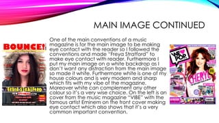 MAIN IMAGE CONTINUED
One of the main conventions of a music
magazine is for the main image to be making
eye contact with the reader so I followed the
conventions and made “Freya Stratford” to
make eye contact with reader. Furthermore I
put my main image on a white backdrop as I
don’t want any distraction from the main image
so made it white. Furthermore white is one of my
house colours and is very modern and sharp
which fits with my vibe of the magazine.
Moreover white can complement any other
colour so it’s a very wise choice. On the left is an
cover from the music magazine “VIBE” with the
famous artist Eminem on the front cover making
eye contact which also shows that it’s a very
common important convention.
 