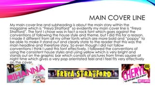 MAIN COVER LINE
My main cover line and subheading is about the main story within the
magazine which is “Freya Stratford” so evidently my main cover line is “Freya
Stratford”. The font I chose was in fact a rock font which goes against the
conventions of following the house style and theme, but I did this for a reason.
I made it different from all my other fonts which are more bold and “poppy” to
be able to make it stand out and clearly state to the reader that this was the
main headline and therefore story. So even though I did not follow
conventions I think I used this font effectively. I followed the conventions of
using the consistent house styles and using yellow which is very bright and
stands out on the graphic bar which consists of pictures from times square at
night time which gives a very pop orientated feel and I feel fits very effectively
on the cover.
 
