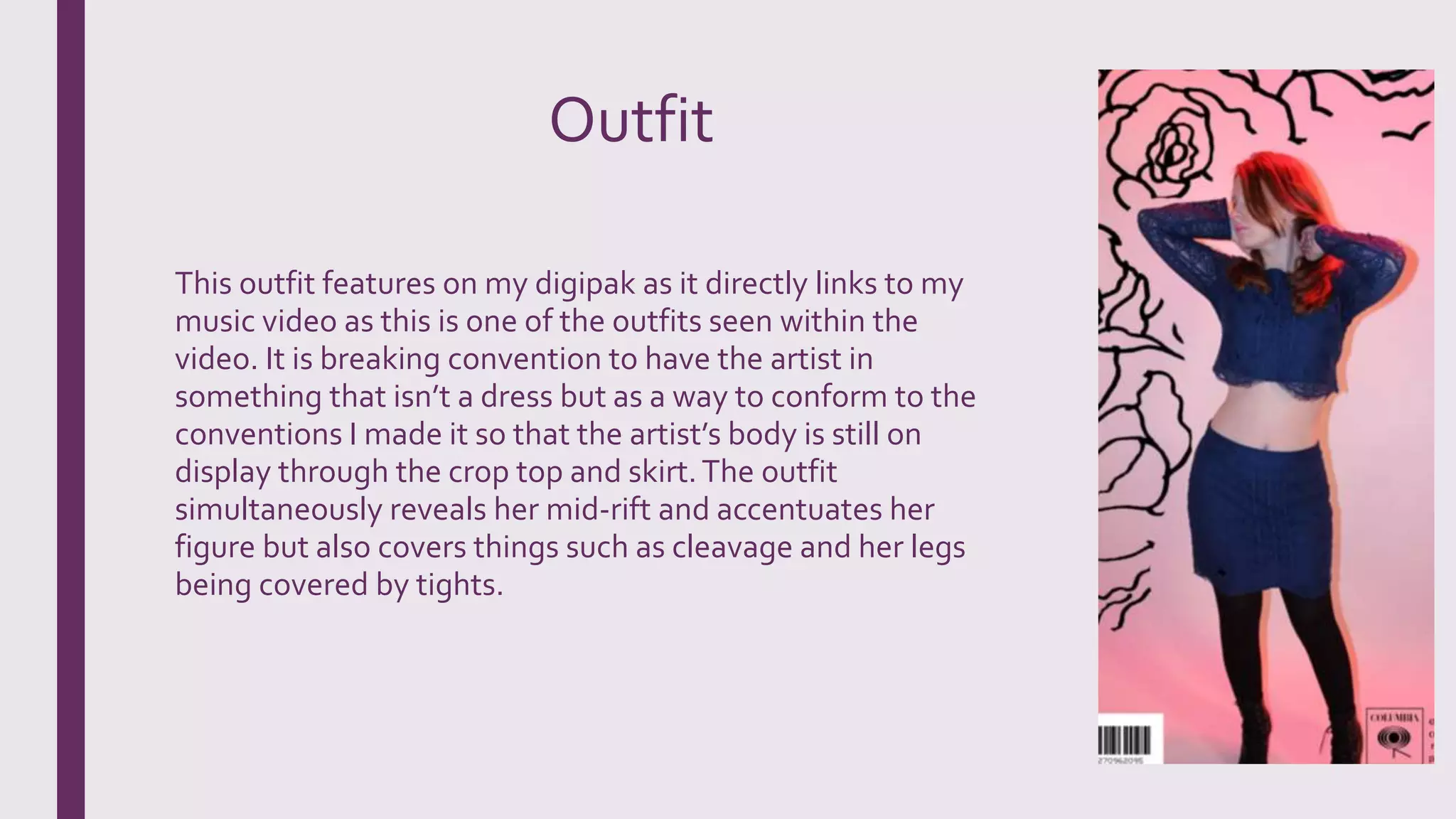 Outfit
This outfit features on my digipak as it directly links to my
music video as this is one of the outfits seen within the
video. It is breaking convention to have the artist in
something that isn’t a dress but as a way to conform to the
conventions I made it so that the artist’s body is still on
display through the crop top and skirt.The outfit
simultaneously reveals her mid-rift and accentuates her
figure but also covers things such as cleavage and her legs
being covered by tights.
 