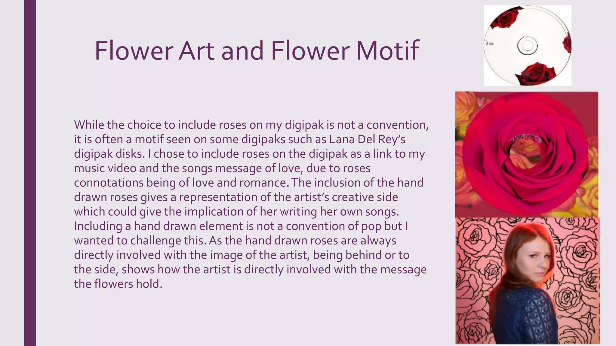 Flower Art and Flower Motif
While the choice to include roses on my digipak is not a convention,
it is often a motif seen on some digipaks such as Lana Del Rey’s
digipak disks. I chose to include roses on the digipak as a link to my
music video and the songs message of love, due to roses
connotations being of love and romance.The inclusion of the hand
drawn roses gives a representation of the artist’s creative side
which could give the implication of her writing her own songs.
Including a hand drawn element is not a convention of pop but I
wanted to challenge this.As the hand drawn roses are always
directly involved with the image of the artist, being behind or to
the side, shows how the artist is directly involved with the message
the flowers hold.
 