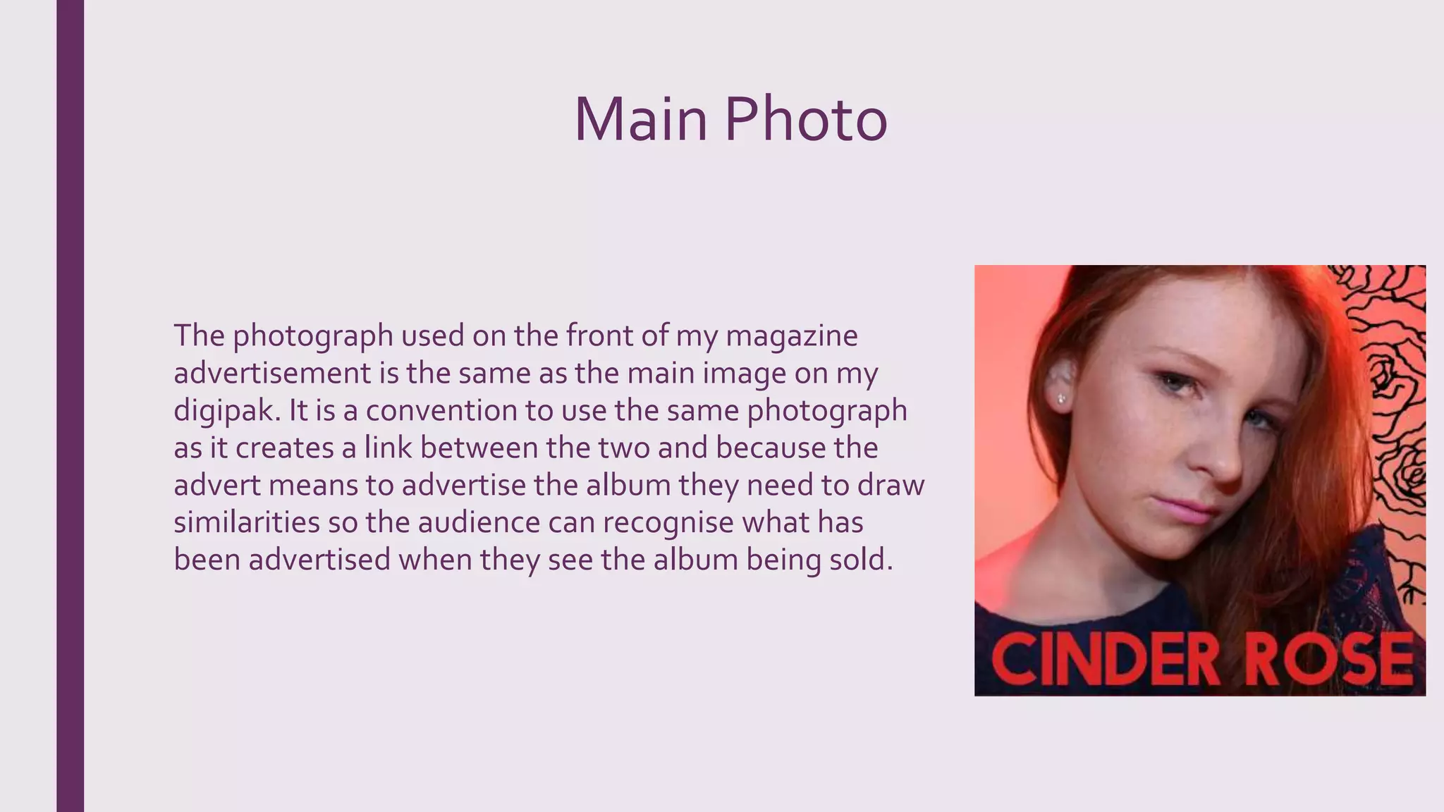 Main Photo
The photograph used on the front of my magazine
advertisement is the same as the main image on my
digipak. It is a convention to use the same photograph
as it creates a link between the two and because the
advert means to advertise the album they need to draw
similarities so the audience can recognise what has
been advertised when they see the album being sold.
 