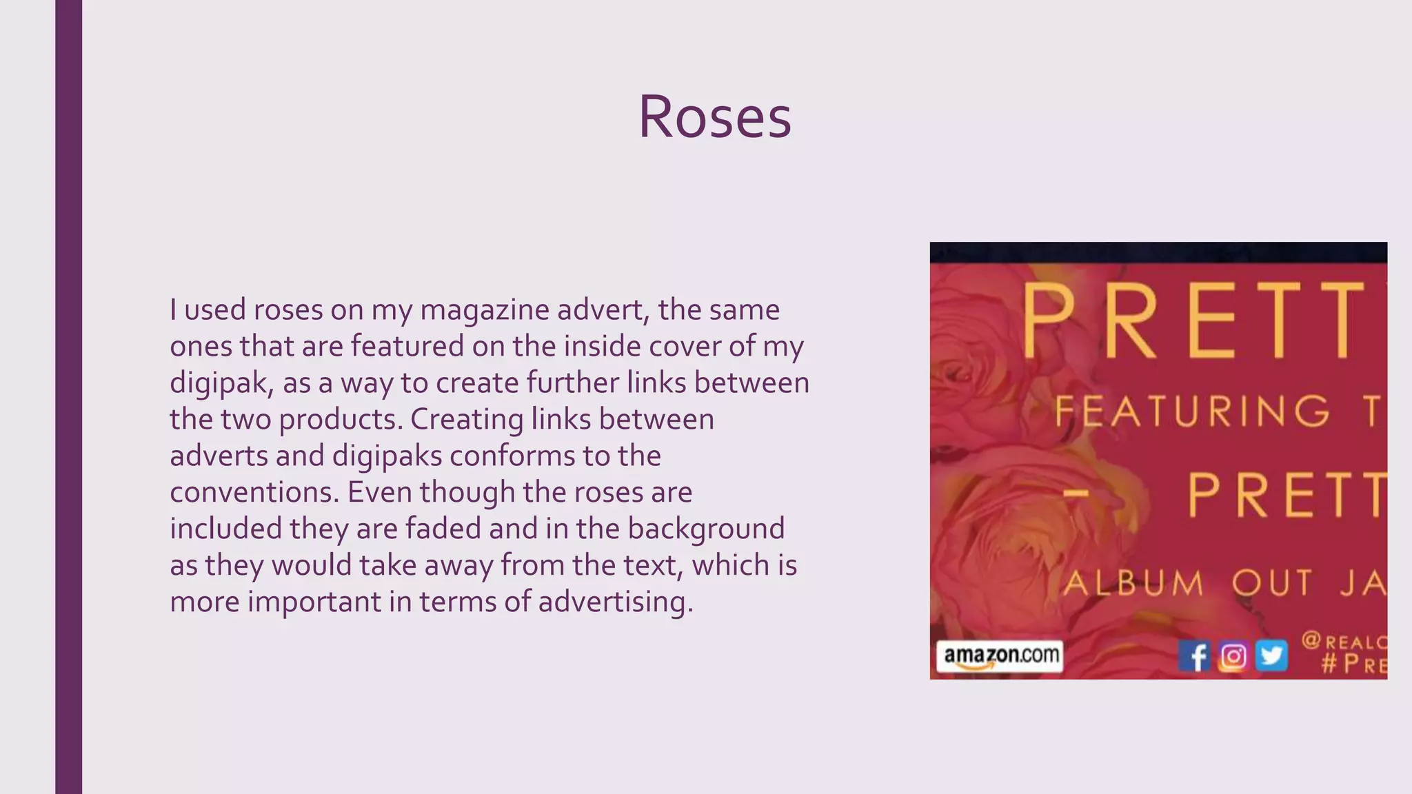 Roses
I used roses on my magazine advert, the same
ones that are featured on the inside cover of my
digipak, as a way to create further links between
the two products. Creating links between
adverts and digipaks conforms to the
conventions. Even though the roses are
included they are faded and in the background
as they would take away from the text, which is
more important in terms of advertising.
 
