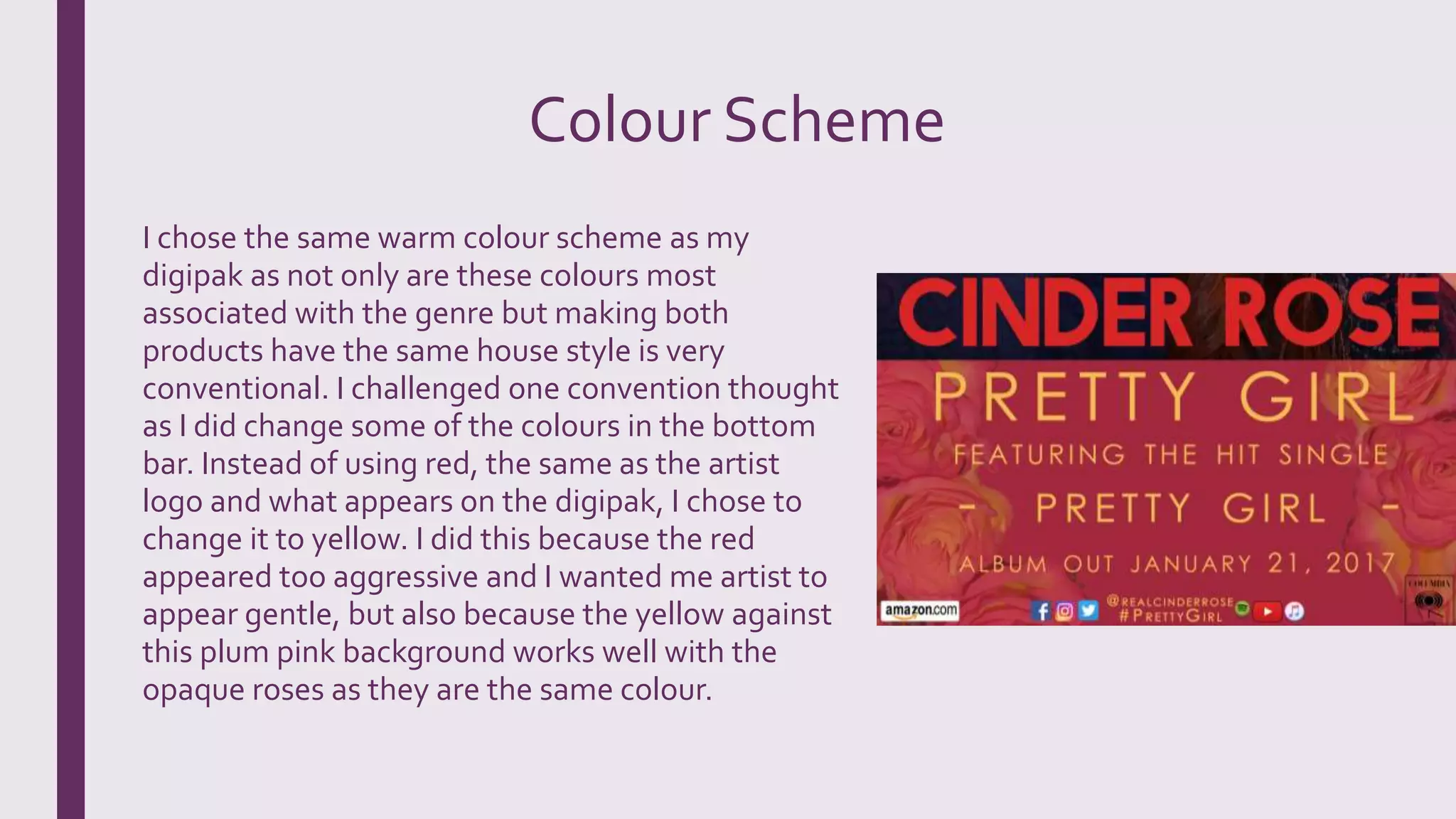 Colour Scheme
I chose the same warm colour scheme as my
digipak as not only are these colours most
associated with the genre but making both
products have the same house style is very
conventional. I challenged one convention thought
as I did change some of the colours in the bottom
bar. Instead of using red, the same as the artist
logo and what appears on the digipak, I chose to
change it to yellow. I did this because the red
appeared too aggressive and I wanted me artist to
appear gentle, but also because the yellow against
this plum pink background works well with the
opaque roses as they are the same colour.
 