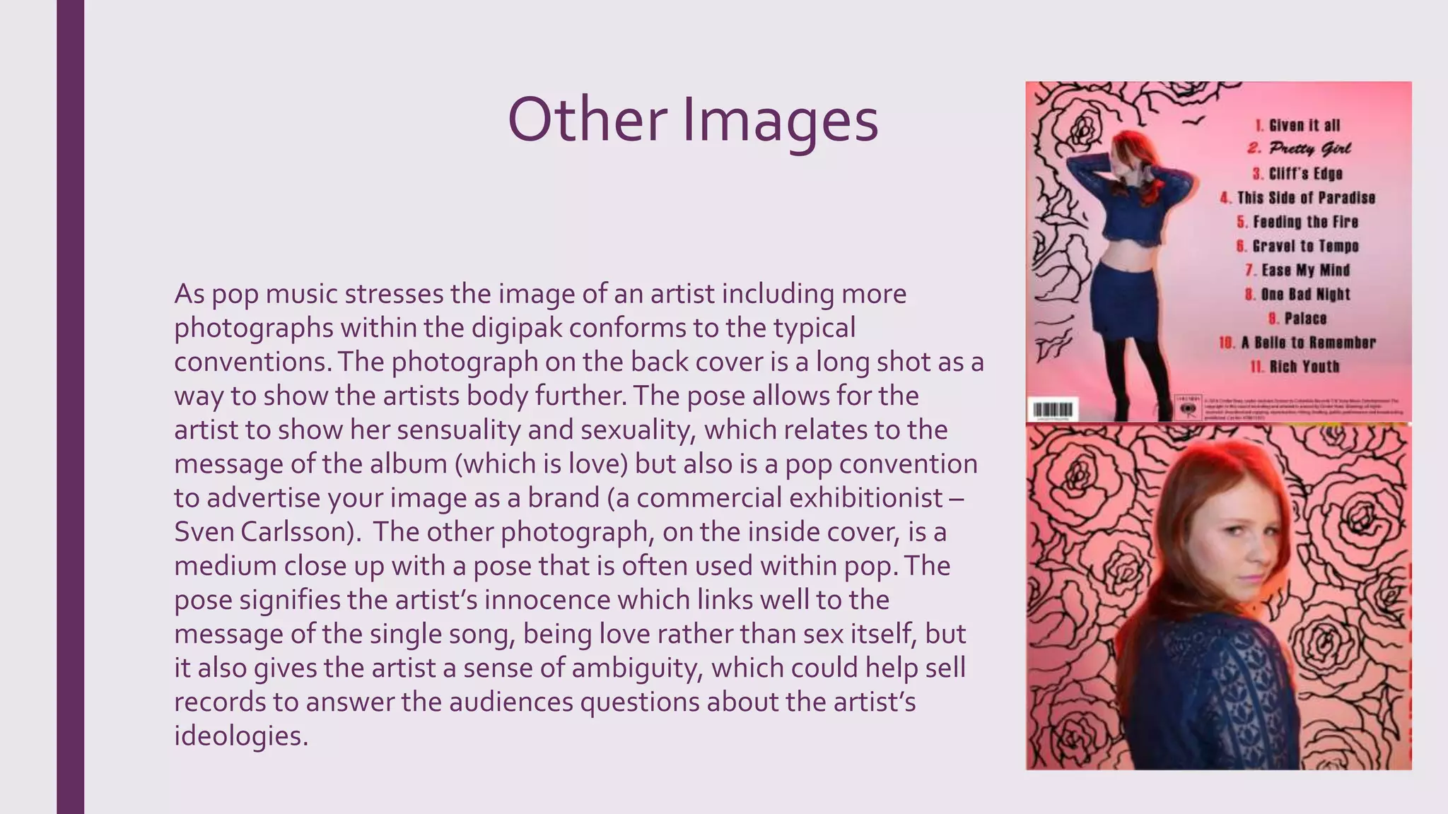 Other Images
As pop music stresses the image of an artist including more
photographs within the digipak conforms to the typical
conventions.The photograph on the back cover is a long shot as a
way to show the artists body further.The pose allows for the
artist to show her sensuality and sexuality, which relates to the
message of the album (which is love) but also is a pop convention
to advertise your image as a brand (a commercial exhibitionist –
Sven Carlsson). The other photograph, on the inside cover, is a
medium close up with a pose that is often used within pop.The
pose signifies the artist’s innocence which links well to the
message of the single song, being love rather than sex itself, but
it also gives the artist a sense of ambiguity, which could help sell
records to answer the audiences questions about the artist’s
ideologies.
 