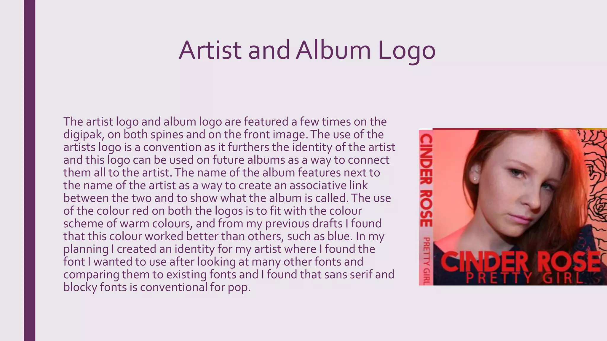 Artist and Album Logo
The artist logo and album logo are featured a few times on the
digipak, on both spines and on the front image.The use of the
artists logo is a convention as it furthers the identity of the artist
and this logo can be used on future albums as a way to connect
them all to the artist.The name of the album features next to
the name of the artist as a way to create an associative link
between the two and to show what the album is called.The use
of the colour red on both the logos is to fit with the colour
scheme of warm colours, and from my previous drafts I found
that this colour worked better than others, such as blue. In my
planning I created an identity for my artist where I found the
font I wanted to use after looking at many other fonts and
comparing them to existing fonts and I found that sans serif and
blocky fonts is conventional for pop.
 