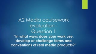 A2 Media coursework
evaluation -
Question 1
“In what ways does your work use,
develop or challenge forms and
conventions of real media products?”
 