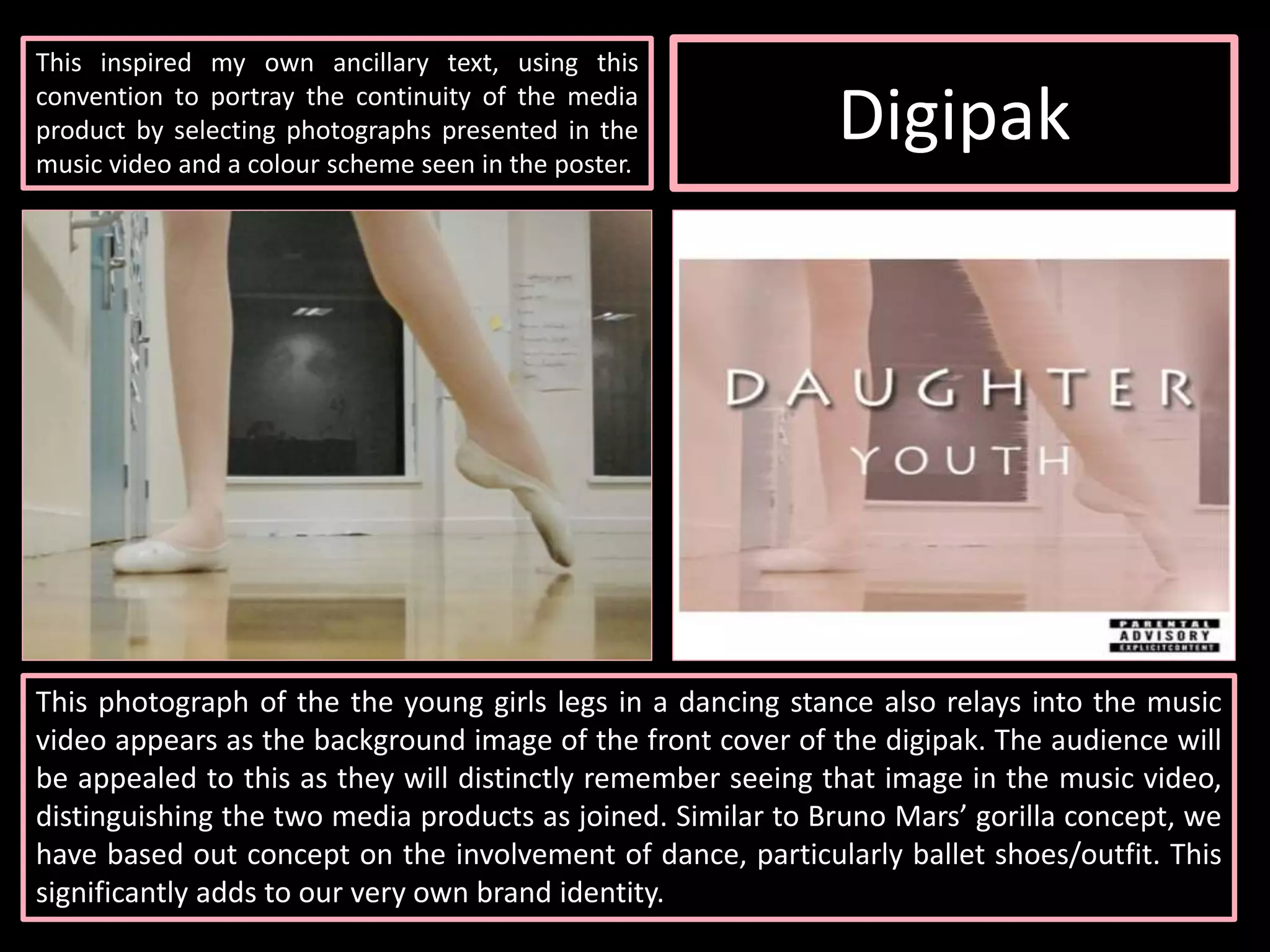 Digipak
This inspired my own ancillary text, using this
convention to portray the continuity of the media
product by selecting photographs presented in the
music video and a colour scheme seen in the poster.
This photograph of the the young girls legs in a dancing stance also relays into the music
video appears as the background image of the front cover of the digipak. The audience will
be appealed to this as they will distinctly remember seeing that image in the music video,
distinguishing the two media products as joined. Similar to Bruno Mars’ gorilla concept, we
have based out concept on the involvement of dance, particularly ballet shoes/outfit. This
significantly adds to our very own brand identity.
 