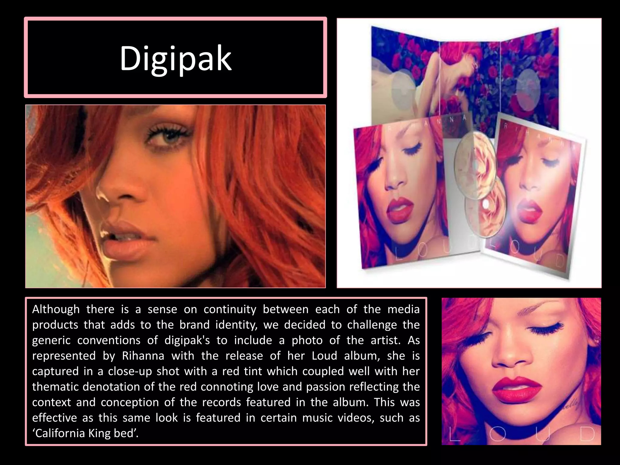 Digipak
Although there is a sense on continuity between each of the media
products that adds to the brand identity, we decided to challenge the
generic conventions of digipak's to include a photo of the artist. As
represented by Rihanna with the release of her Loud album, she is
captured in a close-up shot with a red tint which coupled well with her
thematic denotation of the red connoting love and passion reflecting the
context and conception of the records featured in the album. This was
effective as this same look is featured in certain music videos, such as
‘California King bed’.
 