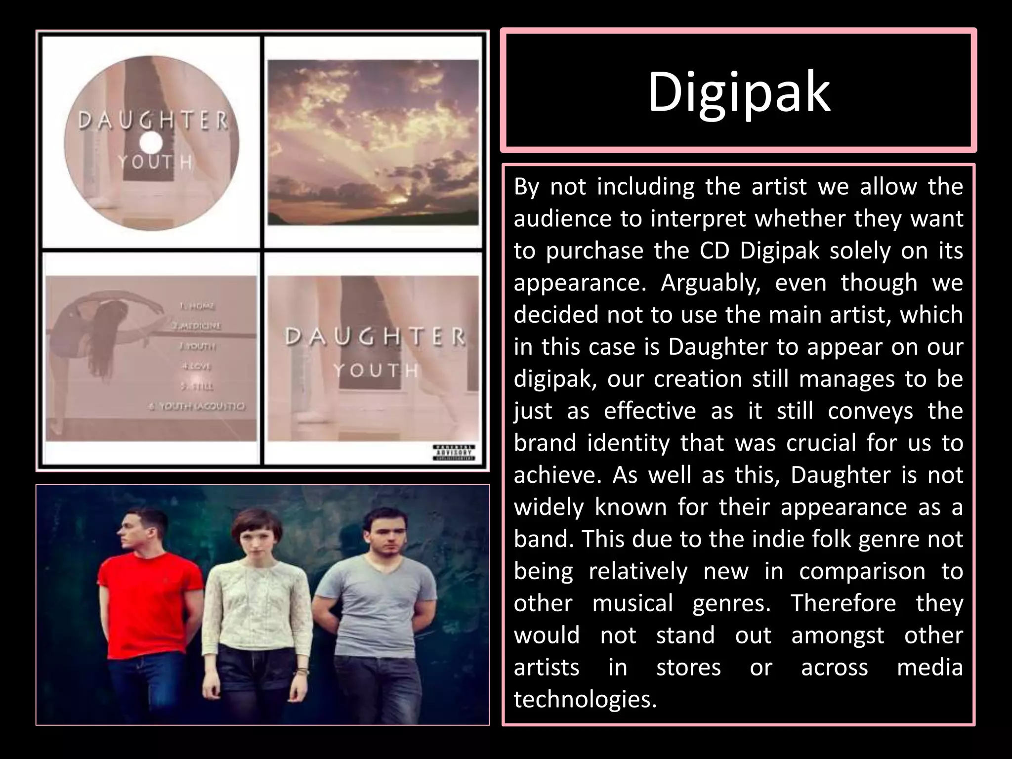 Digipak
By not including the artist we allow the
audience to interpret whether they want
to purchase the CD Digipak solely on its
appearance. Arguably, even though we
decided not to use the main artist, which
in this case is Daughter to appear on our
digipak, our creation still manages to be
just as effective as it still conveys the
brand identity that was crucial for us to
achieve. As well as this, Daughter is not
widely known for their appearance as a
band. This due to the indie folk genre not
being relatively new in comparison to
other musical genres. Therefore they
would not stand out amongst other
artists in stores or across media
technologies.
 