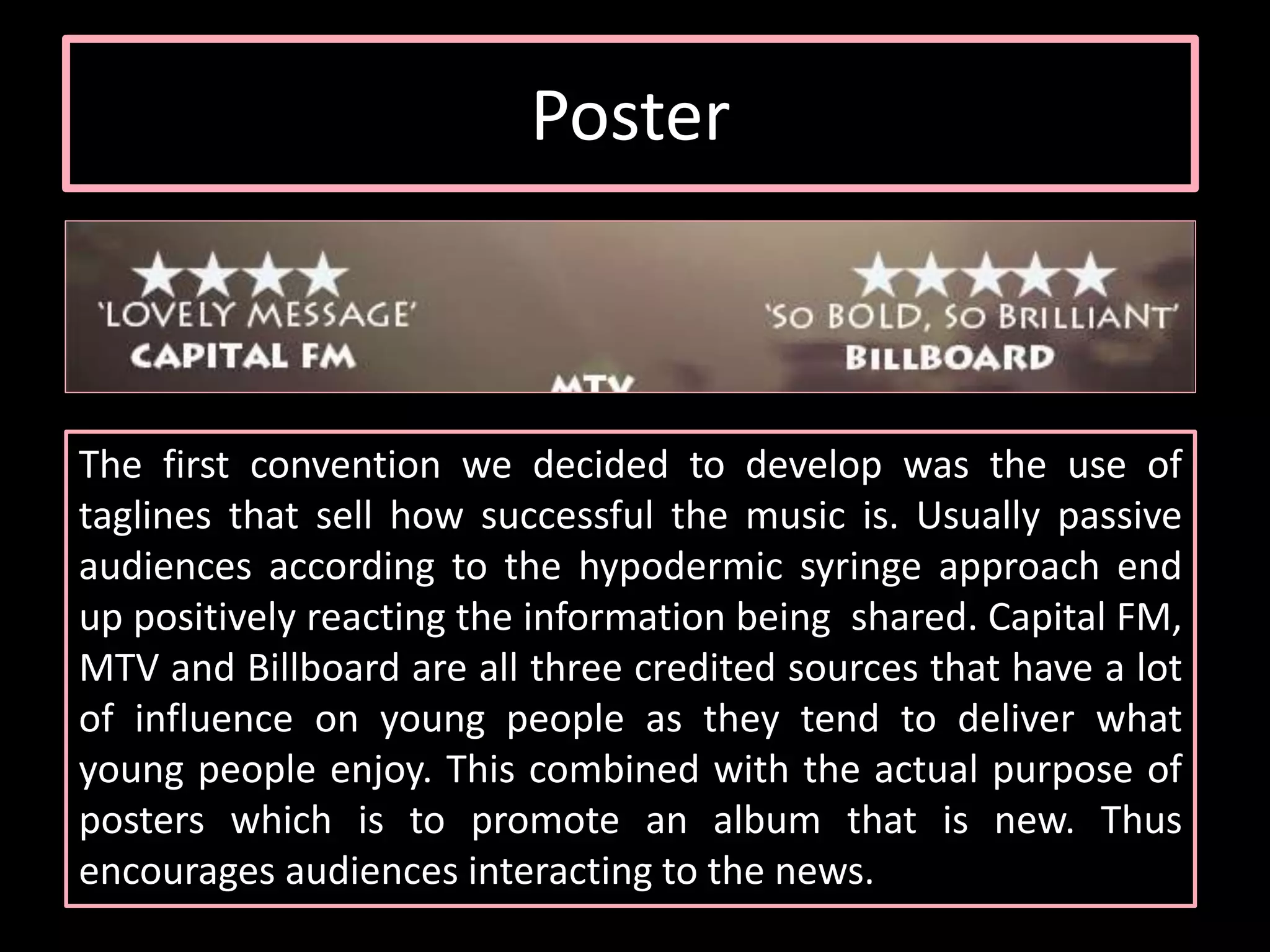Poster
The first convention we decided to develop was the use of
taglines that sell how successful the music is. Usually passive
audiences according to the hypodermic syringe approach end
up positively reacting the information being shared. Capital FM,
MTV and Billboard are all three credited sources that have a lot
of influence on young people as they tend to deliver what
young people enjoy. This combined with the actual purpose of
posters which is to promote an album that is new. Thus
encourages audiences interacting to the news.
 