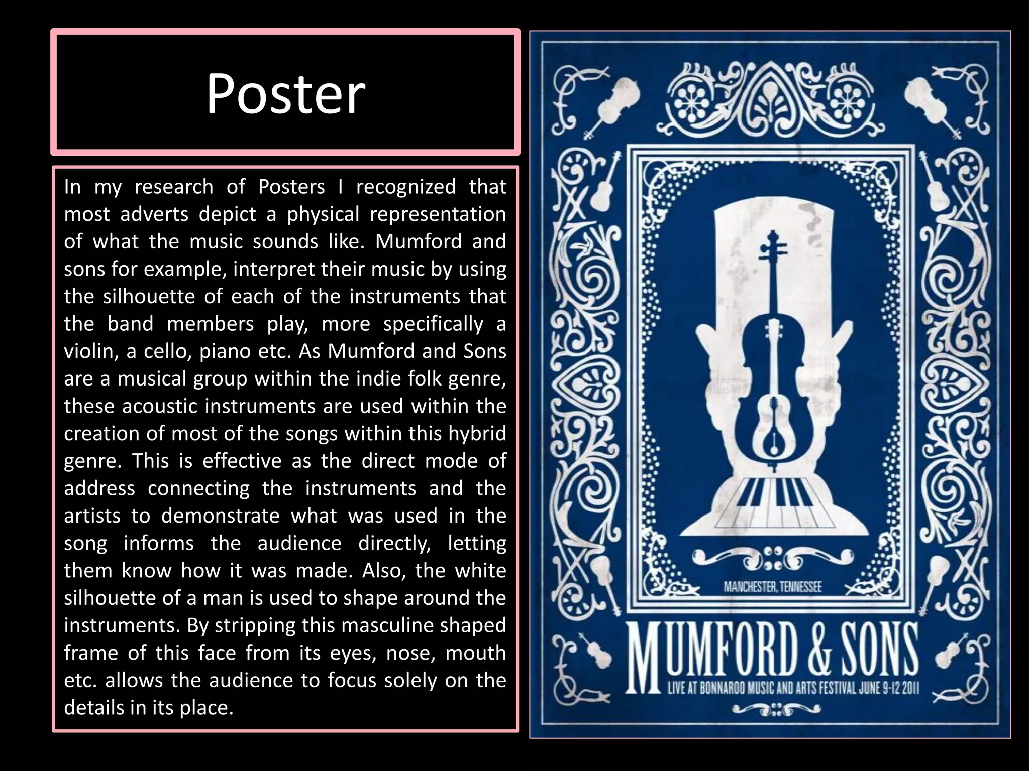 Poster
In my research of Posters I recognized that
most adverts depict a physical representation
of what the music sounds like. Mumford and
sons for example, interpret their music by using
the silhouette of each of the instruments that
the band members play, more specifically a
violin, a cello, piano etc. As Mumford and Sons
are a musical group within the indie folk genre,
these acoustic instruments are used within the
creation of most of the songs within this hybrid
genre. This is effective as the direct mode of
address connecting the instruments and the
artists to demonstrate what was used in the
song informs the audience directly, letting
them know how it was made. Also, the white
silhouette of a man is used to shape around the
instruments. By stripping this masculine shaped
frame of this face from its eyes, nose, mouth
etc. allows the audience to focus solely on the
details in its place.
 
