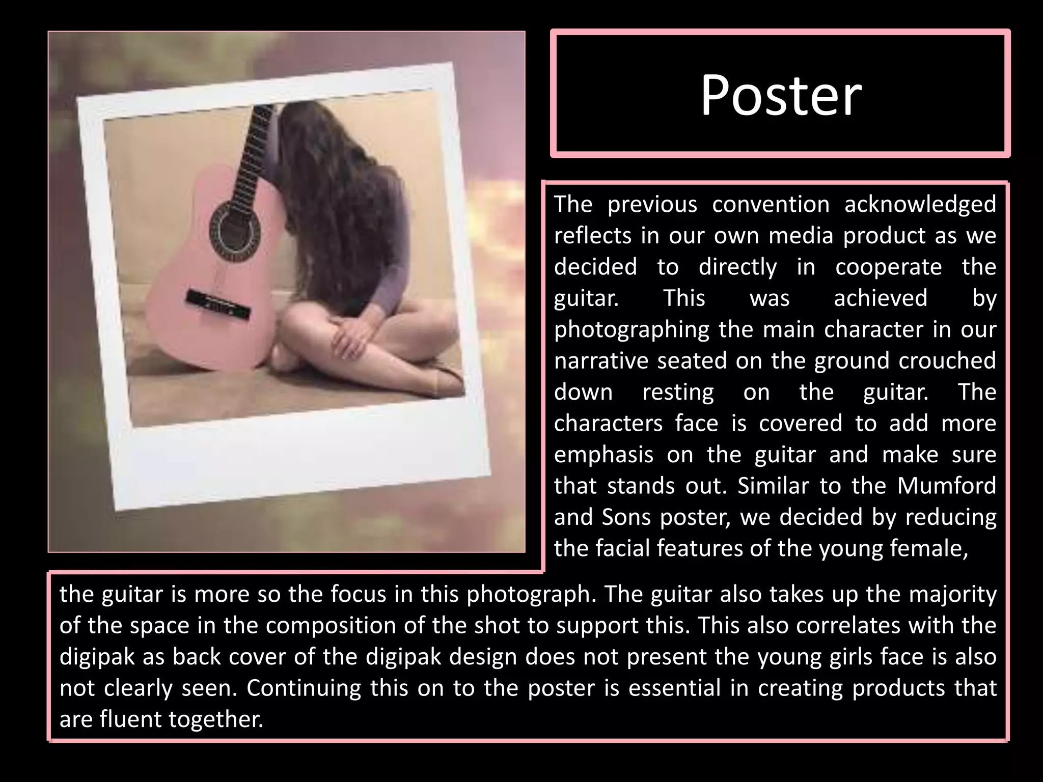 Poster
The previous convention acknowledged
reflects in our own media product as we
decided to directly in cooperate the
guitar. This was achieved by
photographing the main character in our
narrative seated on the ground crouched
down resting on the guitar. The
characters face is covered to add more
emphasis on the guitar and make sure
that stands out. Similar to the Mumford
and Sons poster, we decided by reducing
the facial features of the young female,
the guitar is more so the focus in this photograph. The guitar also takes up the majority
of the space in the composition of the shot to support this. This also correlates with the
digipak as back cover of the digipak design does not present the young girls face is also
not clearly seen. Continuing this on to the poster is essential in creating products that
are fluent together.
 