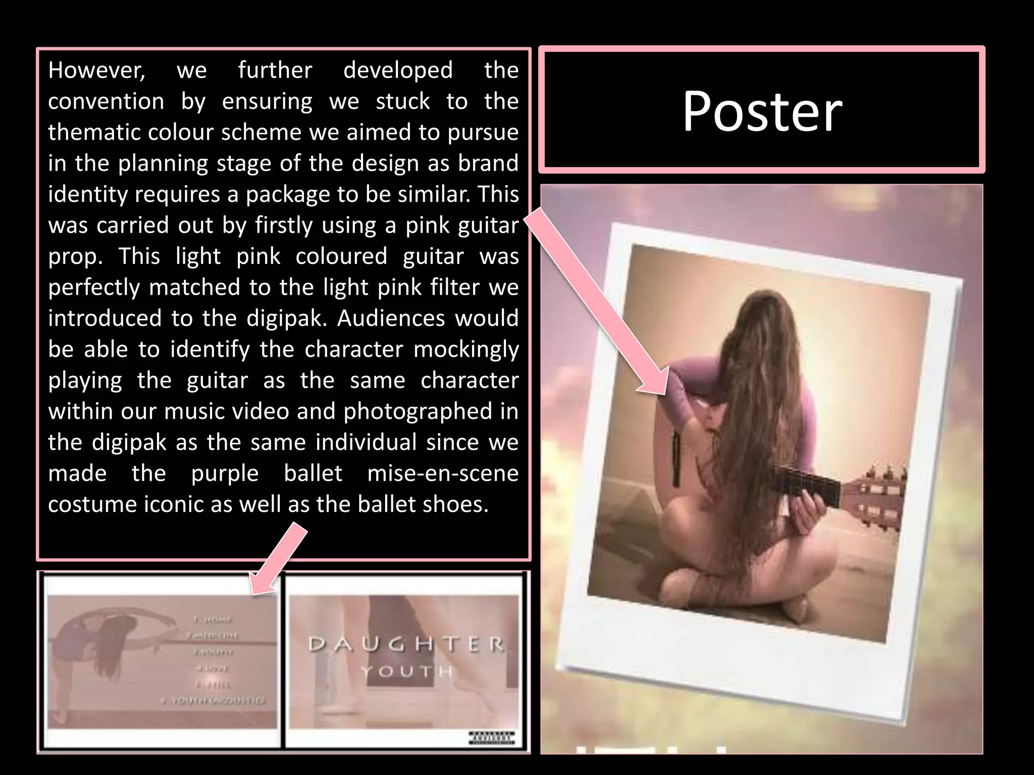 However, we further developed the
convention by ensuring we stuck to the
thematic colour scheme we aimed to pursue
in the planning stage of the design as brand
identity requires a package to be similar. This
was carried out by firstly using a pink guitar
prop. This light pink coloured guitar was
perfectly matched to the light pink filter we
introduced to the digipak. Audiences would
be able to identify the character mockingly
playing the guitar as the same character
within our music video and photographed in
the digipak as the same individual since we
made the purple ballet mise-en-scene
costume iconic as well as the ballet shoes.
Poster
 