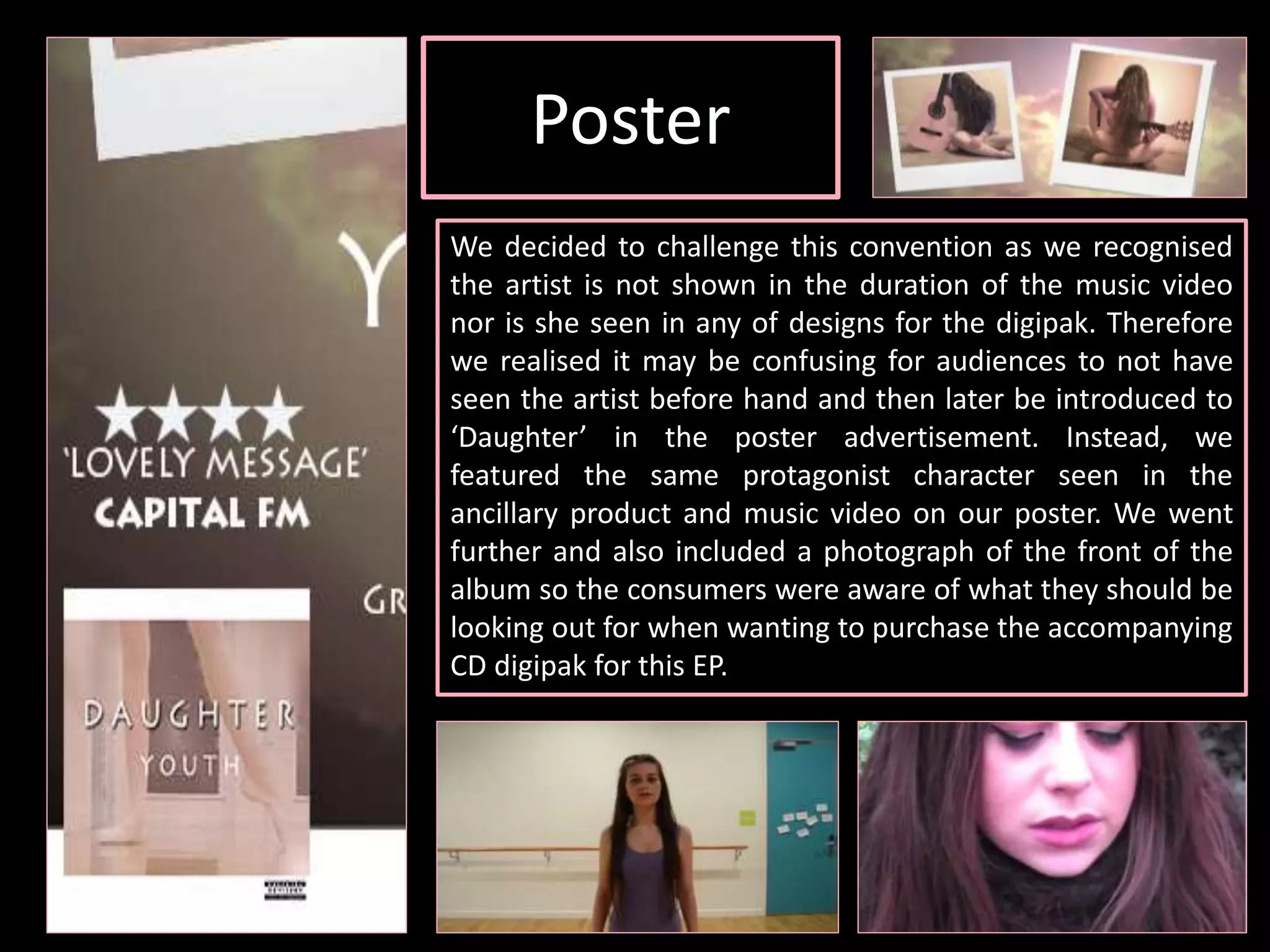 Poster
We decided to challenge this convention as we recognised
the artist is not shown in the duration of the music video
nor is she seen in any of designs for the digipak. Therefore
we realised it may be confusing for audiences to not have
seen the artist before hand and then later be introduced to
‘Daughter’ in the poster advertisement. Instead, we
featured the same protagonist character seen in the
ancillary product and music video on our poster. We went
further and also included a photograph of the front of the
album so the consumers were aware of what they should be
looking out for when wanting to purchase the accompanying
CD digipak for this EP.
 