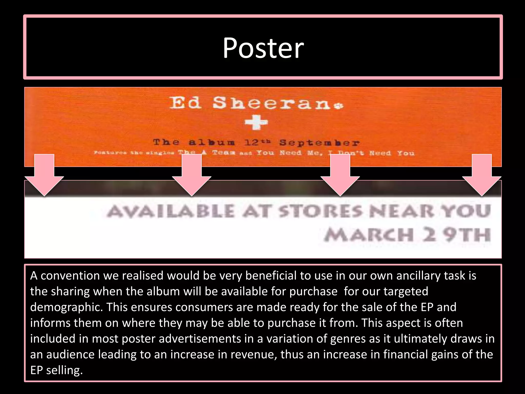 Poster
A convention we realised would be very beneficial to use in our own ancillary task is
the sharing when the album will be available for purchase for our targeted
demographic. This ensures consumers are made ready for the sale of the EP and
informs them on where they may be able to purchase it from. This aspect is often
included in most poster advertisements in a variation of genres as it ultimately draws in
an audience leading to an increase in revenue, thus an increase in financial gains of the
EP selling.
 