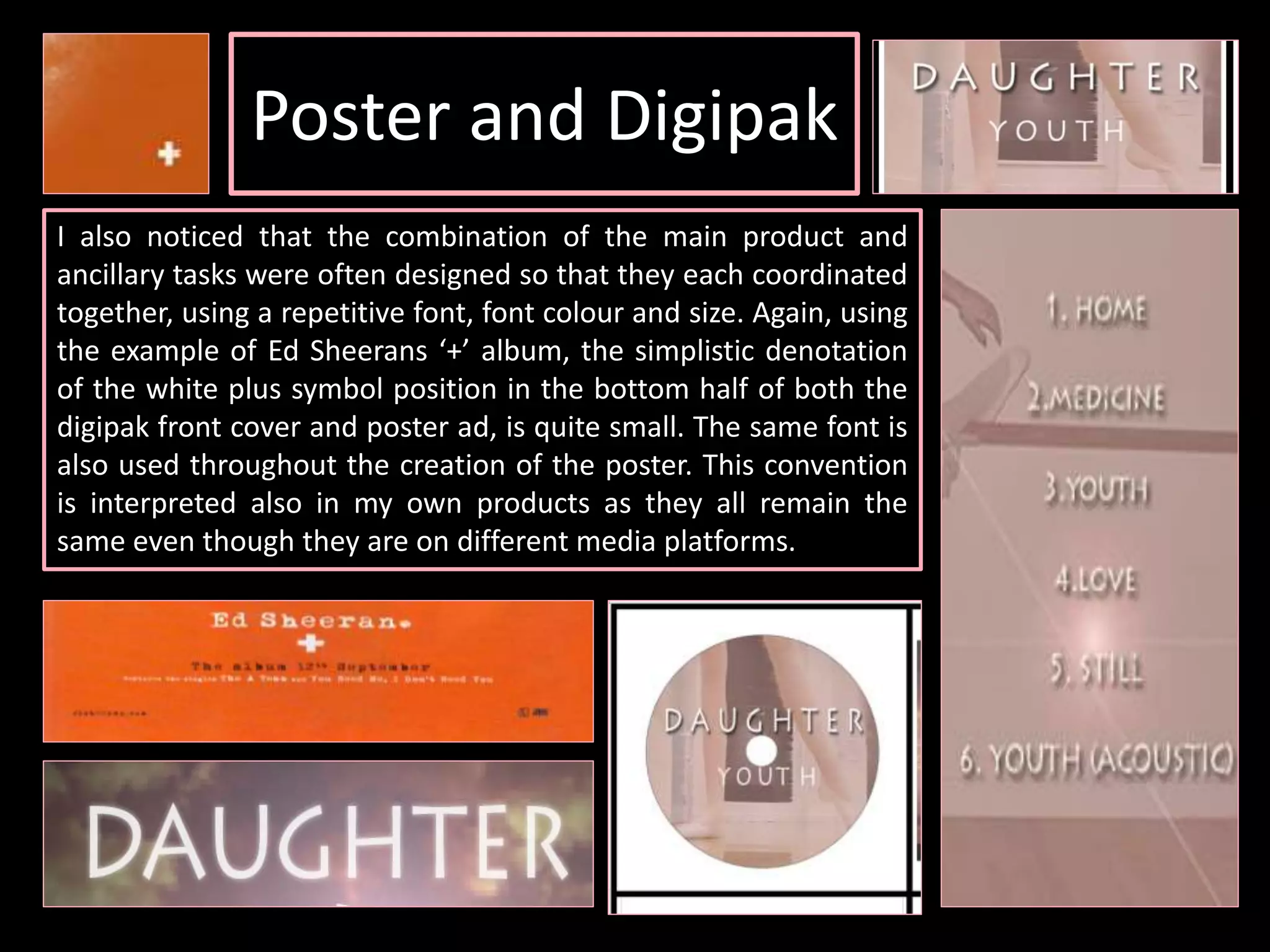 Poster and Digipak
I also noticed that the combination of the main product and
ancillary tasks were often designed so that they each coordinated
together, using a repetitive font, font colour and size. Again, using
the example of Ed Sheerans ‘+’ album, the simplistic denotation
of the white plus symbol position in the bottom half of both the
digipak front cover and poster ad, is quite small. The same font is
also used throughout the creation of the poster. This convention
is interpreted also in my own products as they all remain the
same even though they are on different media platforms.
 