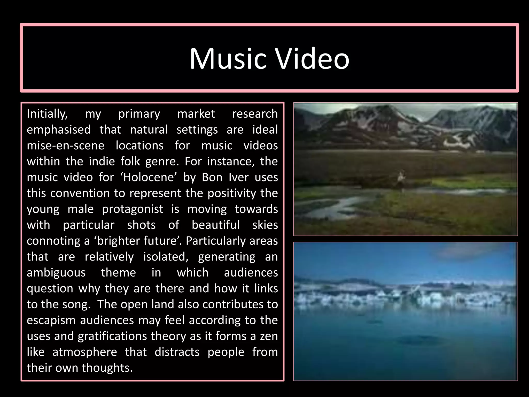 Initially, my primary market research
emphasised that natural settings are ideal
mise-en-scene locations for music videos
within the indie folk genre. For instance, the
music video for ‘Holocene’ by Bon Iver uses
this convention to represent the positivity the
young male protagonist is moving towards
with particular shots of beautiful skies
connoting a ‘brighter future’. Particularly areas
that are relatively isolated, generating an
ambiguous theme in which audiences
question why they are there and how it links
to the song. The open land also contributes to
escapism audiences may feel according to the
uses and gratifications theory as it forms a zen
like atmosphere that distracts people from
their own thoughts.
Music Video
 