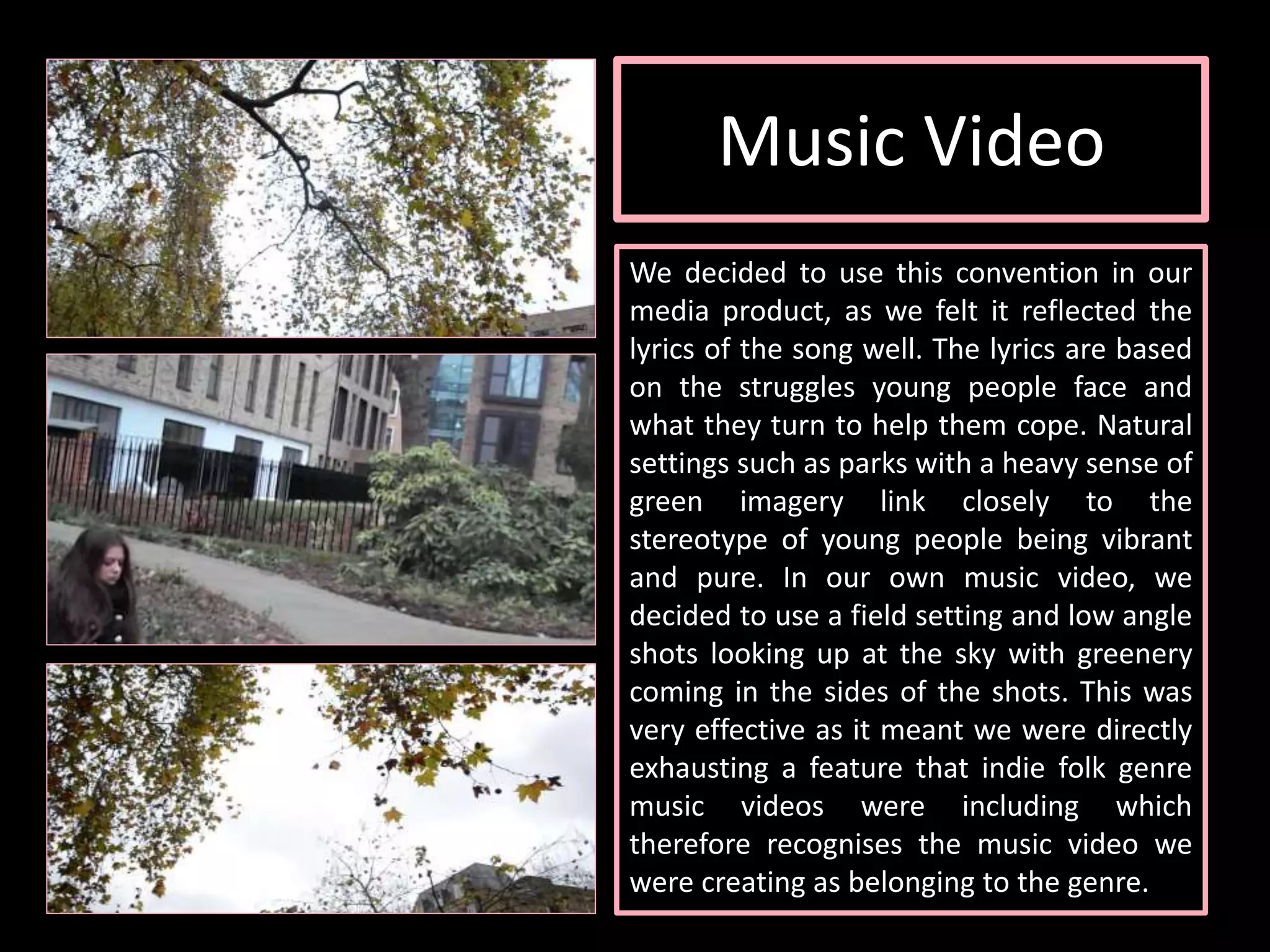 Music Video
We decided to use this convention in our
media product, as we felt it reflected the
lyrics of the song well. The lyrics are based
on the struggles young people face and
what they turn to help them cope. Natural
settings such as parks with a heavy sense of
green imagery link closely to the
stereotype of young people being vibrant
and pure. In our own music video, we
decided to use a field setting and low angle
shots looking up at the sky with greenery
coming in the sides of the shots. This was
very effective as it meant we were directly
exhausting a feature that indie folk genre
music videos were including which
therefore recognises the music video we
were creating as belonging to the genre.
 