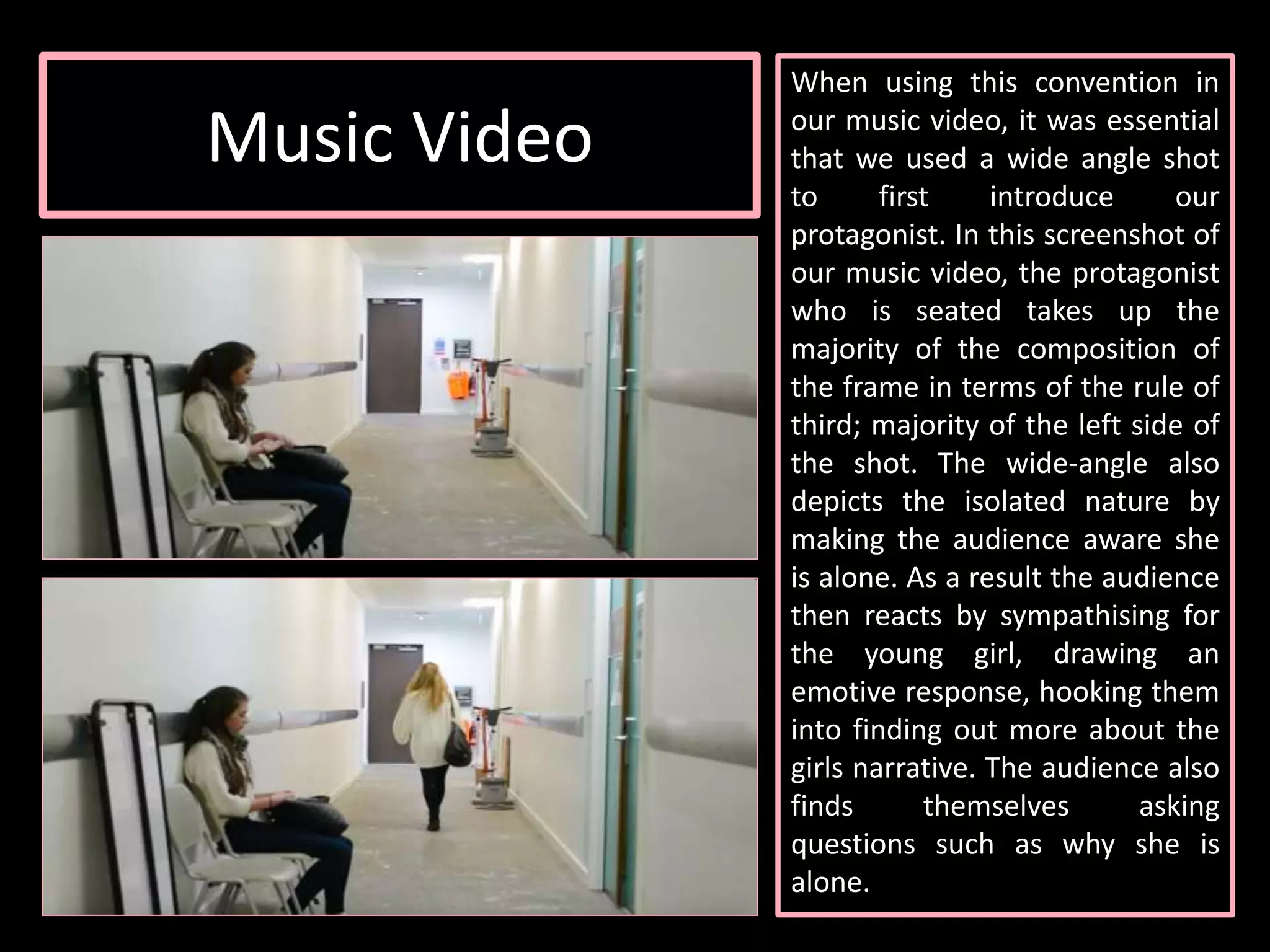 Music Video
When using this convention in
our music video, it was essential
that we used a wide angle shot
to first introduce our
protagonist. In this screenshot of
our music video, the protagonist
who is seated takes up the
majority of the composition of
the frame in terms of the rule of
third; majority of the left side of
the shot. The wide-angle also
depicts the isolated nature by
making the audience aware she
is alone. As a result the audience
then reacts by sympathising for
the young girl, drawing an
emotive response, hooking them
into finding out more about the
girls narrative. The audience also
finds themselves asking
questions such as why she is
alone.
 