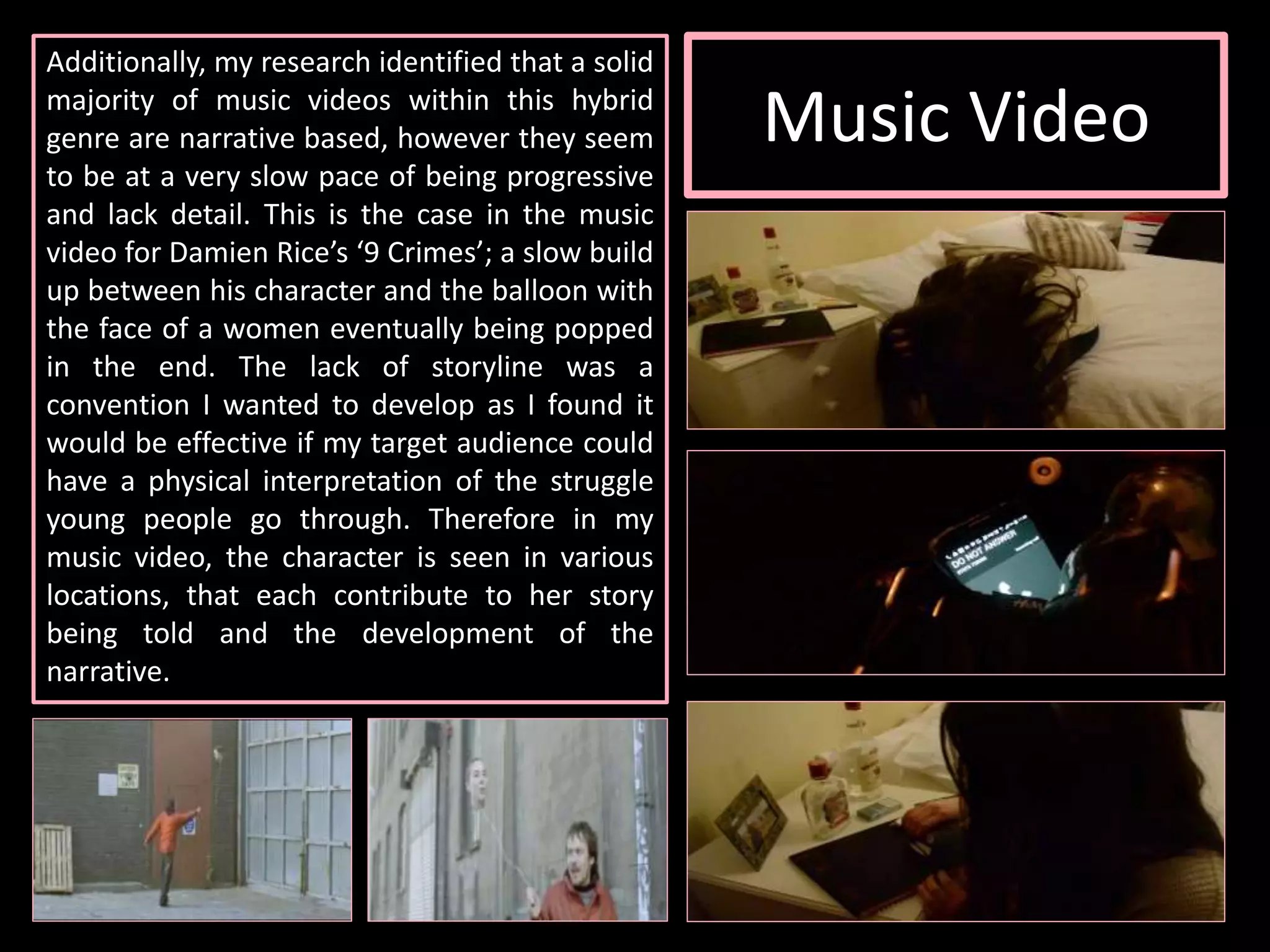 Music Video
Additionally, my research identified that a solid
majority of music videos within this hybrid
genre are narrative based, however they seem
to be at a very slow pace of being progressive
and lack detail. This is the case in the music
video for Damien Rice’s ‘9 Crimes’; a slow build
up between his character and the balloon with
the face of a women eventually being popped
in the end. The lack of storyline was a
convention I wanted to develop as I found it
would be effective if my target audience could
have a physical interpretation of the struggle
young people go through. Therefore in my
music video, the character is seen in various
locations, that each contribute to her story
being told and the development of the
narrative.
 