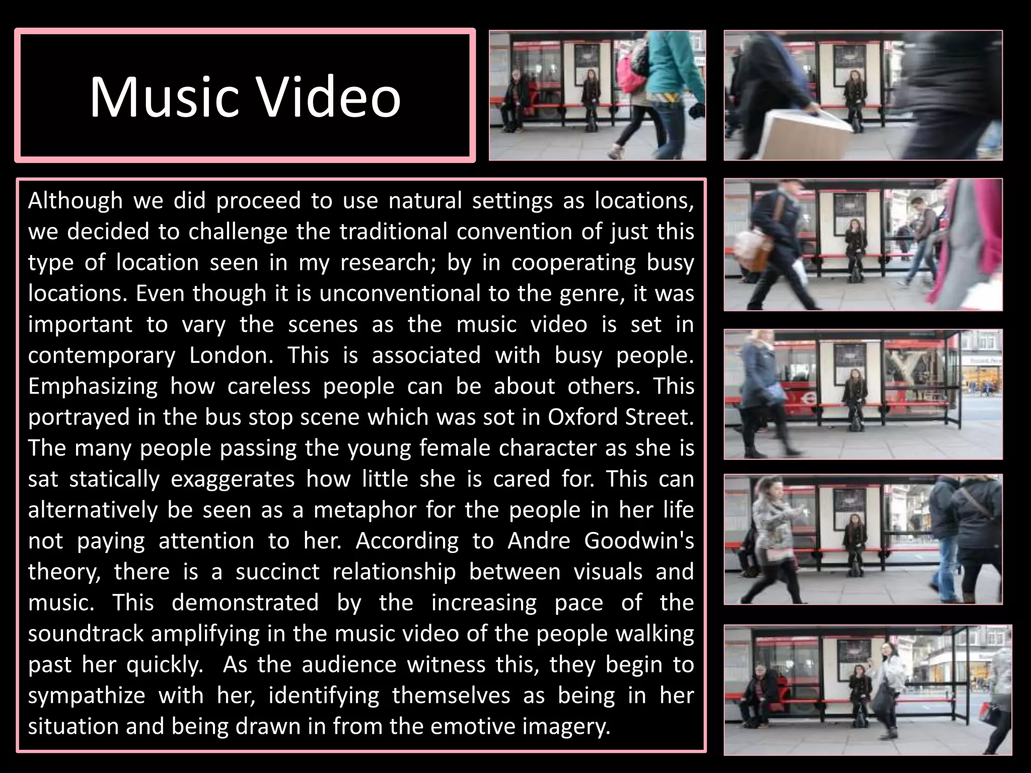 Music Video
Although we did proceed to use natural settings as locations,
we decided to challenge the traditional convention of just this
type of location seen in my research; by in cooperating busy
locations. Even though it is unconventional to the genre, it was
important to vary the scenes as the music video is set in
contemporary London. This is associated with busy people.
Emphasizing how careless people can be about others. This
portrayed in the bus stop scene which was sot in Oxford Street.
The many people passing the young female character as she is
sat statically exaggerates how little she is cared for. This can
alternatively be seen as a metaphor for the people in her life
not paying attention to her. According to Andre Goodwin's
theory, there is a succinct relationship between visuals and
music. This demonstrated by the increasing pace of the
soundtrack amplifying in the music video of the people walking
past her quickly. As the audience witness this, they begin to
sympathize with her, identifying themselves as being in her
situation and being drawn in from the emotive imagery.
 