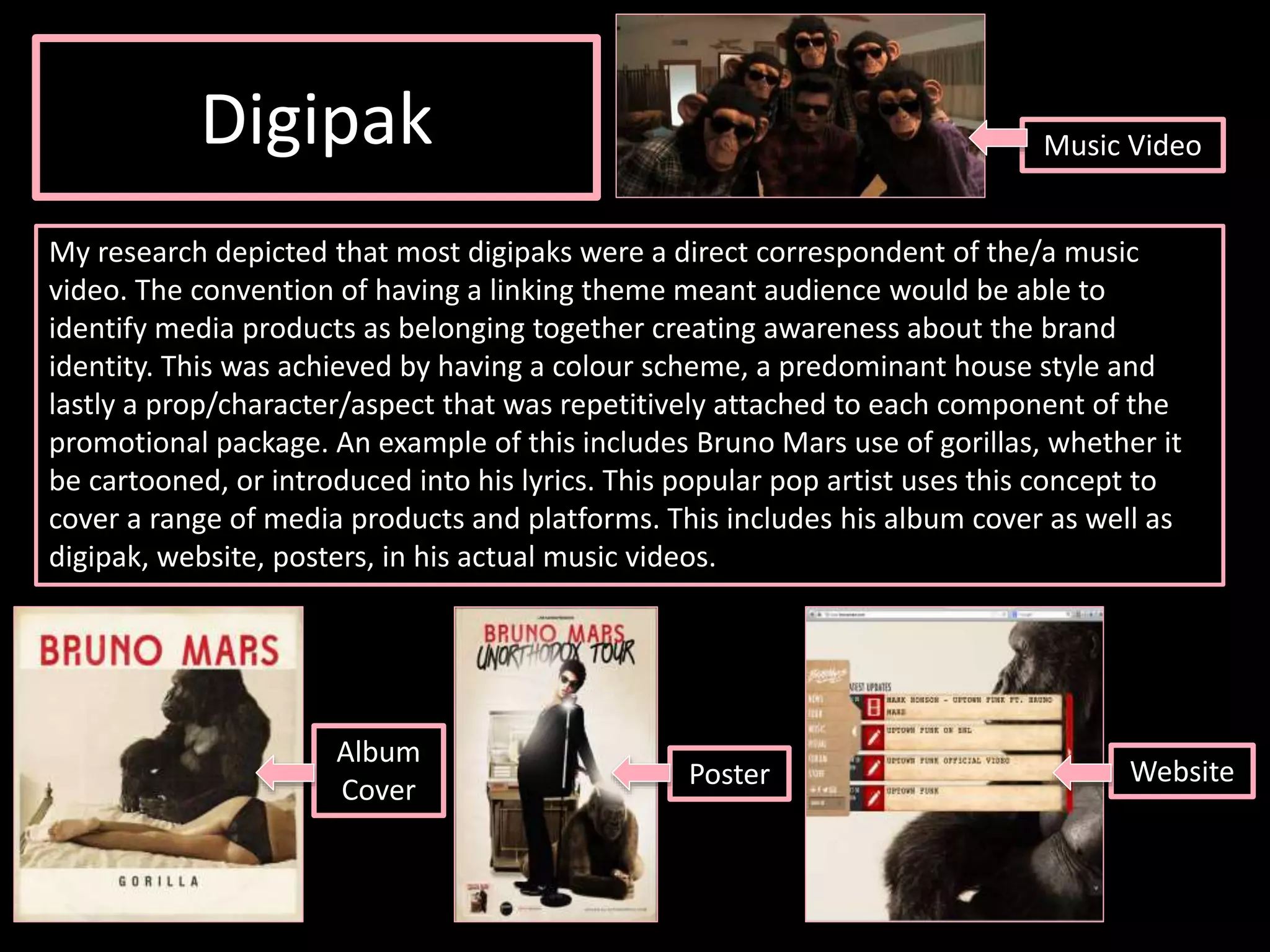 Digipak
My research depicted that most digipaks were a direct correspondent of the/a music
video. The convention of having a linking theme meant audience would be able to
identify media products as belonging together creating awareness about the brand
identity. This was achieved by having a colour scheme, a predominant house style and
lastly a prop/character/aspect that was repetitively attached to each component of the
promotional package. An example of this includes Bruno Mars use of gorillas, whether it
be cartooned, or introduced into his lyrics. This popular pop artist uses this concept to
cover a range of media products and platforms. This includes his album cover as well as
digipak, website, posters, in his actual music videos.
Music Video
Album
Cover
Poster Website
 