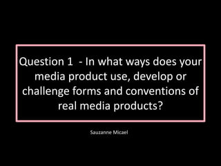 Question 1 - In what ways does your
media product use, develop or
challenge forms and conventions of
real media products?
Sauzanne Micael
 