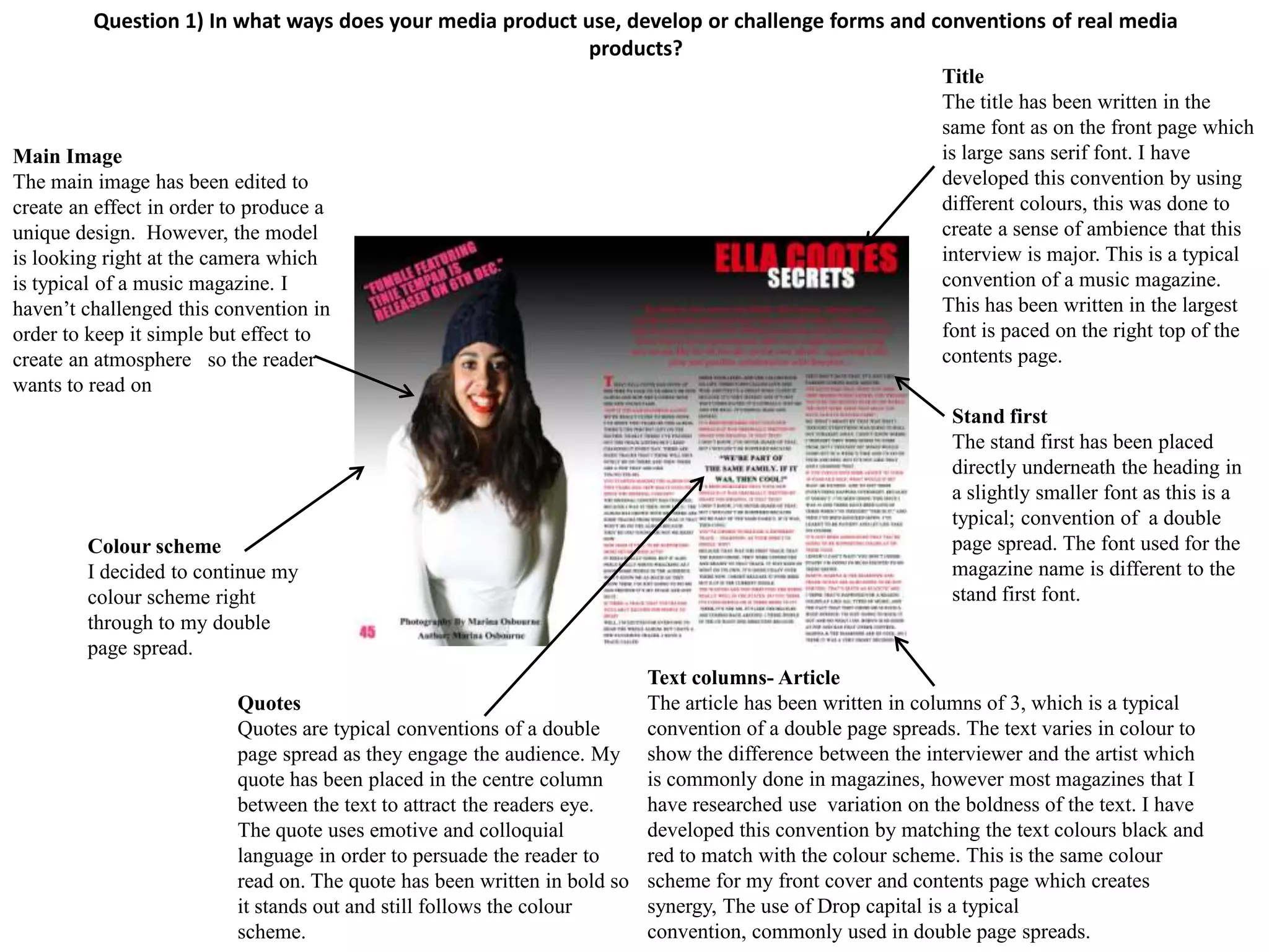 Question 1) In what ways does your media product use, develop or challenge forms and conventions of real media
                                                           products?
                                                                                                             Title
                                                                                                             The title has been written in the
                                                                                                             same font as on the front page which
Main Image                                                                                                   is large sans serif font. I have
The main image has been edited to                                                                            developed this convention by using
create an effect in order to produce a                                                                       different colours, this was done to
unique design. However, the model                                                                            create a sense of ambience that this
is looking right at the camera which                                                                         interview is major. This is a typical
is typical of a music magazine. I                                                                            convention of a music magazine.
haven’t challenged this convention in                                                                        This has been written in the largest
order to keep it simple but effect to                                                                        font is paced on the right top of the
create an atmosphere so the reader                                                                           contents page.
wants to read on
                                                                                                              Stand first
                                                                                                              The stand first has been placed
                                                                                                              directly underneath the heading in
                                                                                                              a slightly smaller font as this is a
                                                                                                              typical; convention of a double
        Colour scheme                                                                                         page spread. The font used for the
        I decided to continue my                                                                              magazine name is different to the
        colour scheme right                                                                                   stand first font.
        through to my double
        page spread.
                                                                           Text columns- Article
                          Quotes                                           The article has been written in columns of 3, which is a typical
                          Quotes are typical conventions of a double       convention of a double page spreads. The text varies in colour to
                          page spread as they engage the audience. My      show the difference between the interviewer and the artist which
                          quote has been placed in the centre column       is commonly done in magazines, however most magazines that I
                          between the text to attract the readers eye.     have researched use variation on the boldness of the text. I have
                          The quote uses emotive and colloquial            developed this convention by matching the text colours black and
                          language in order to persuade the reader to      red to match with the colour scheme. This is the same colour
                          read on. The quote has been written in bold so   scheme for my front cover and contents page which creates
                          it stands out and still follows the colour       synergy, The use of Drop capital is a typical
                          scheme.                                          convention, commonly used in double page spreads.
 
