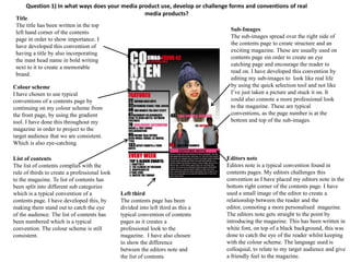 Question 1) In what ways does your media product use, develop or challenge forms and conventions of real
                                                media products?
 Title
 The title has been written in the top
                                                                                    Sub-Images
 left hand corner of the contents
                                                                                    The sub-images spread over the right side of
 page in order to show importance. I
                                                                                    the contents page to create structure and an
 have developed this convention of
                                                                                    exciting magazine. These are usually used on
 having a title by also incorporating
                                                                                    contents page sin order to create an eye
 the mast head name in bold writing
                                                                                    catching page and encourage the reader to
 next to it to create a memorable
                                                                                    read on. I have developed this convention by
 brand.
                                                                                    editing my sub-images to look like real life
Colour scheme                                                                       by using the quick selection tool and not like
I have chosen to use typical                                                        I’ve just taken a picture and stuck it on. It
conventions of a contents page by                                                   could also connote a more professional look
continuing on my colour scheme from                                                 to the magazine. These are typical
the front page, by using the gradient                                               conventions, as the page number is at the
tool. I have done this throughout my                                                bottom and top of the sub-images.
magazine in order to project to the
target audience that we are consistent.
Which is also eye-catching.

List of contents                                                                   Editors note
The list of contents complies with the                                             Editors note is a typical convention found in
rule of thirds to create a professional look                                       contents pages. My editors challenges this
to the magazine. Te list of contents has                                           convention as I have placed my editors note in the
been split into different sub categories                                           bottom right corner of the contents page. I have
which is a typical convention of a             Left third                          used a small image of the editor to create a
contents page. I have developed this, by       The contents page has been          relationship between the reader and the
making them stand out to catch the eye         divided into left third as this a   editor, connoting a more personalised magazine.
of the audience. The list of contents has      typical convention of contents      The editors note gets straight to the point by
been numbered which is a typical               pages as it creates a               introducing the magazine. This has been written in
convention. The colour scheme is still         professional look to the            white font, on top of a black background, this was
consistent.                                    magazine. I have also chosen        done to catch the eye of the reader whilst keeping
                                               to show the difference              with the colour scheme. The language used is
                                               between the editors note and        colloquial, to relate to my target audience and give
                                               the list of contents.               a friendly feel to the magazine.
 