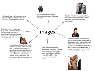 They are standing quite casually
  The images I have used are conventional                which connotes innocent and shows         I tried to make the models look enticing
  for a pop magazine as they convey the                  their youth.                              and by them smiling and looking happy it
  young and youth within the audience.                                                             give them a more enthusiastic and
                                                                                                   positive vibe.




The models I used are of the ages
16 -17 which is similar to the ages of
many pop artists featured in
magazines which is conventional as
                                                           Images
the audience can relate to them and
aspire to be like them.
                                                                                                       The female models I used are young
                                                                                                       and attractive which is conventional as
                                                                                                       it appeals more the target audience as
                                                                                                       they are of a similar age, they are
                 I have used mid shots for the front                                                   wearing casual but fashionable clothing
                 covers main image of the three boys,            There are shown wearing               which makes them look stylish and so
                 this is conventional as pop music                                                     the audience see them as role models
                                                                 fashionable and trendy clothing
                 magazines often portray the artist in                                                 and aspire to dress like them.
                 full display to show their emotions
                                                                 which shows they are modern
                 and outfits. For the double page                which the audience will take
                 spread I used a long shot as this               interest in and the male
                 showed the boys full bodies and their           percentage of my audience can
                 emotions.                                       relate to
 