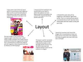 I have used a route of the eye layout        I chose to put the masthead in the
     which is conventional as pop magazines       top left hand corner which is
     often use this to portray each piece of      where the audience are most
     information in key areas in which the        likely to look first concluding in the     I showed the cover story of my
     audience will notice it and take in the      name of the magazine becoming
                                                                                             magazine in the bottom right hand
     information.                                 familiar with them
                                                                                             corner. This is in a terminal area which
                                                                                             is conventional as it will become more
                                                                                             memorable with the reader as they will
                                                                                             see it last.


                                                    Layout
                                                                                           I placed my coverlines each side of the
                                                                                           images, this is conventional as it does not
                                                                                           block out too much of the main image but
The main image is in the centre of the
                                                                                           still shows enough for the cover lines to be
magazine page on the front cover which
                                                                                           clear and bright.
makes it bright and bold in the readers face to      The layout I used for my double
notify them of what the magazine will include.       page spread is conventional as
This is conventional as it shows the audience        it showed the models on the
who the magazine is featuring which will have        left page and the article on the
an influence on them buying it.                      left which looks neat and
                                                     ordered making it easier for the
                                                     audience to navigate
 
