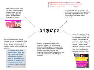 The Masthead uses the word
  ‘Luv’ which is associated with                                                       I included slang such as ‘OMG’ and ‘Luv’
  the age group as they use                                                            which is conventional for the magazine im
  ‘text’ language and so the                                                           producing. The target audience will be
  name is immediately eye                                                              familiar with this language and will
  catching to the reader.                                                              understand




                                         Language                                                  On my front cover one of my
                                                                                                   cover lines included ‘Michelle
                                                                                                   talks about her love life.’ the
The double page spread involved                                                                    younger generation will be
language such as ‘the boys we all know                                                             interested in these topics and
and love.. ‘ which is welcoming to the                                                             because a ‘celeb’ is talking
                                         I tried to use simple syntax and short
reader which is conventional as it                                                                 about it, it makes it more
                                         sentences, this way I am not boring my
creates a friendly atmosphere with the                                                             appealing, this is conventional
                                         audience but keeping them interested with
audience.                                                                                          as many pop magazines use
                                         snappy and quirky information to keep them
                                                                                                   celeb gossip to entice their
                                         enticed. This is conventional as pop
                                                                                                   audiences into reading their
                                         magazines are aimed at a young audience and
                                                                                                   magazines.
                                         so do not want complex and intellectual
                                         sentences.
 