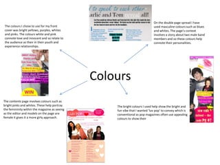 On the double page spread I have
The colours I chose to use for my front                                      used masculine colours such as blues
cover was bright yellows, purples, whites                                    and whites. The page’s context
and pinks. The colours white and pink                                        involves a story about two male band
connote love and innocent and so relate to                                   members and so these colours help
the audience as their in their youth and                                     connote their personalities.
experience relationships.




                                               Colours
The contents page involves colours such as
bright pinks and whites. These help portray        The bright colours I used help show the bright and
the femininity within the magazine as seeing       fun vibe that I wanted ‘luv pop’ to convey which is
as the editor and models on the page are           conventional as pop magazines often use appealing
female it gives it a more girly approach.          colours to show their
 