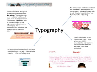 The font I chose to use for the masthead
                                                                was ‘Gabriola’ which is simply but
I kept to similar fonts throughout                              not too plain. It is shown bright and bold
my magazine for example I used                                  to help show the brand idenity of ‘Luv
‘Broadway’ for my coverlines                                    Pop’ which is fun and exciting.
on my front cover and for a pull
quote on my double page spread.
I also used the ‘Gabriola’ font
for my masthead and for my
page numbers and names on my
contents page. This is
conventional as it familiarises the
audience with the magazines
style.                                             Typography
                                                                      For the Editors letter on the
                                                                      contents page I used a hand
                                                                      written font which is
                                                                      conventional as it gives a more
                                                                      personal touch to the reader
                                                                      and makes it look more
                                                                      professional
 For my magazine I tried to stick to plain, bold
 and modern fonts. This way it gives the whole
 magazine a stylish and funky persona
 
