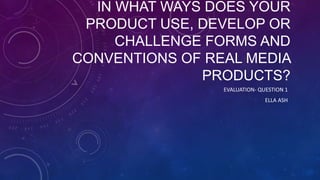 IN WHAT WAYS DOES YOUR
PRODUCT USE, DEVELOP OR
CHALLENGE FORMS AND
CONVENTIONS OF REAL MEDIA
PRODUCTS?
EVALUATION- QUESTION 1

ELLA ASH

 