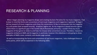 RESEARCH & PLANNING
When I began planning my magazine design and creating my basic flat plans for my music magazine, I had
to bear in mind the forms and conventions of real music magazines and magazines in general. To begin I
did my research of music magazines and chose the conventions I’d like to incorporate into my magazine
e.g. pull quotes (text wrapped around), strapline/ tagline etc. As my magazine is based around a genre
where there is a significant gap in the market (Ska & Rocksteady primarily), I couldn’t find any music
magazine of that genre to relate to and help me choose what conventions to use. Therefore, I based my
magazine similarly on NME and Q magazine in particular, however this slideshow is only going to show
examples of NMEs cover, contents, and double page spread.
As well as incorporating the forms and conventions of real music magazines, I also challenged these at
some points, which will be explained in the following slides.

 