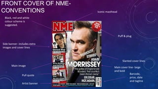 FRONT COVER OF NMECONVENTIONS

Iconic masthead

Black, red and white
colour scheme is
suggested.

Puff & plug
Side banner- includes extra
images and cover lines

Slanted cover lines
Main image

Pull quote
Artist banner

Main cover line- large
and bold
Barcode,
price, date
and tagline

 