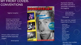 MY FRONT COVERCONVENTIONS
Tagline/ strapline

Top banner showing
the reader what else is
‘exclusively’ included in
the magazine
Iconic mastheadbold and the largest
text on the cover

Pull quote
Side banner containing other
smaller images with smaller
cover lines. I have still kept three
images likewise NME, but I have
changed the positioning so it is
slanted as like that look. Also
the colour links in with my
chosen ‘primary colour’ scheme.

Primary colour scheme and
black and white (especially
images)
Artist banner

Main cover line- second
largest text on the cover
Puff & plugdrop capital ‘50’
as the number
grabs the
readers
attention and
indicates
they’re going to
get something
extra, that they
wouldn’t find
elsewhere.

Barcode, issue number,
date and price

 