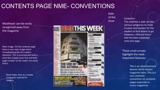 CONTENTS PAGE NME- CONVENTIONS
Masthead- can be easily
recognised away from
the magazine

Main image- On this contents page
there is one main image which
immediately grabs the readers
attention. This is accompanied with a
short but snappy cover line and bold
page number so the reader can easily
find it.

Band index- Acts as a simple
navigation method for
readers.

Date
of the
issue

Contents=
The contents is split up into
various categories to make
it easier and quicker for the
readers to find where to go.
However, I feel too much
text has been squeezed
onto one page.

These small arrows
highlight the most
important features.
This is an advertisement
banner which boosts
magazine sales. This is a
very common
convention on contents
pages especially in
music magazines.

 