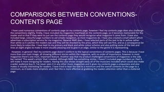 COMPARISONS BETWEEN CONVENTIONSCONTENTS PAGE
I have used numerous conventions of contents page on my contents page, however I feel my contents page does also challenge
the conventions slightly. Firstly, I have included my magazines masthead on the contents page, so it becomes memorable for the
reader and so that if they were to just see the contents page they would recognise what magazine it came from. I have also
included large, colourful page numbers to aid simple navigation, as most magazines do. I have also created a small advert which
advertises a subscription service for my magazine, likewise NME does. I have selected parts of the text to be in yellow rather
than white so it catches the readers eye and they will be shocked by the price, which they will see first, and as a consequence be
more likely to subscribe. I have kept to my primary and black and white colour scheme and also putting some of the text and
lines at slight angles to make it more visually pleasing and to give it an edge, similar to the genre it is representing.
However, in general I feel my contents page doesn’t conform to the typical conventions of contents pages. This is because I have
more than one main image, all showing different stories within the magazine, with no order of importance, however in most
magazines there’s one main, important feature. Another way that my product challenged conventions of magazines is the side
bar named ‘This week’s artists’ that I created. Although NME has something similar, I haven’t included page numbers as I feel it
will make it more intriguing for readers. Having this also shows straight away all of the musicians included which could also make
a wider audience buy it. I’ve never seen it in any other music magazines and it gives my contents page a uniqueness and also
makes it visually interesting for readers. I have tried to kept the text to a minimum and the overall contents on the page to a
minimum, as it looks more simplistic and I feel this is more effective at grabbing the readers attention rather than a cluttered
page.

 