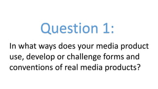 Question 1:
In what ways does your media product
use, develop or challenge forms and
conventions of real media products?

 