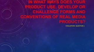 IN WHAT WAYS DOES YOUR
PRODUCT USE, DEVELOP OR
CHALLENGE FORMS AND
CONVENTIONS OF REAL MEDIA
PRODUCTS?
EVALUATION- QUESTION 1
 