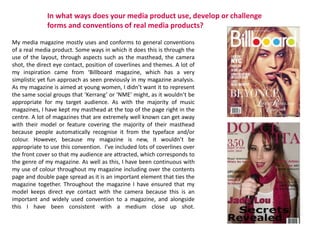 In what ways does your media product use, develop or challenge
forms and conventions of real media products?
My media magazine mostly uses and conforms to general conventions
of a real media product. Some ways in which it does this is through the
use of the layout, through aspects such as the masthead, the camera
shot, the direct eye contact, position of coverlines and themes. A lot of
my inspiration came from ‘Billboard magazine, which has a very
simplistic yet fun approach as seen previously in my magazine analysis.
As my magazine is aimed at young women, I didn’t want it to represent
the same social groups that ‘Kerrang’ or ‘NME’ might, as it wouldn’t be
appropriate for my target audience. As with the majority of music
magazines, I have kept my masthead at the top of the page right in the
centre. A lot of magazines that are extremely well known can get away
with their model or feature covering the majority of their masthead
because people automatically recognise it from the typeface and/or
colour. However, because my magazine is new, it wouldn’t be
appropriate to use this convention. I’ve included lots of coverlines over
the front cover so that my audience are attracted, which corresponds to
the genre of my magazine. As well as this, I have been continuous with
my use of colour throughout my magazine including over the contents
page and double page spread as it is an important element that ties the
magazine together. Throughout the magazine I have ensured that my
model keeps direct eye contact with the camera because this is an
important and widely used convention to a magazine, and alongside
this I have been consistent with a medium close up shot.
 