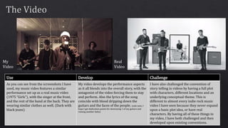 My
Video
Real
Video
Use Develop Challenge
As you can see from the screenshots I have
used, my music video features a similar
performance set up as a real music video
(1975 “Girls”), with the singer at the front,
and the rest of the band at the back. They are
wearing similar clothes as well. (Dark with
black jeans)
My video develops the performance aspects
as it all blends into the overall story, with the
antagonist of the video forcing them to stay
and perform. Also the lyrics of the song
coincide with blood dripping down the
guitars and the faces of the people. (side note, I
hope I get dedication points for destroying 1 of my guitars and
ruining another haha)
I have also challenged the convention of
story telling in videos by having a full plot
with characters, different locations and an
underlying conceptual theme. This is
different to almost every indie rock music
video I have seen because they never expand
upon a basic plot idea, or have real
characters. By having all of these things in
my video, I have both challenged and then
developed upon existing conventions.
 