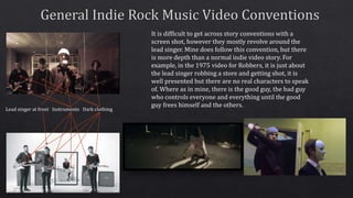 Lead singer at front Instruments Dark clothing
It is difficult to get across story conventions with a
screen shot, however they mostly revolve around the
lead singer. Mine does follow this convention, but there
is more depth than a normal indie video story. For
example, in the 1975 video for Robbers, it is just about
the lead singer robbing a store and getting shot, it is
well presented but there are no real characters to speak
of. Where as in mine, there is the good guy, the bad guy
who controls everyone and everything until the good
guy frees himself and the others.
 