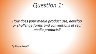 Question 1:
How does your media product use, develop
or challenge forms and conventions of real
media products?
By Eloise Neath
 