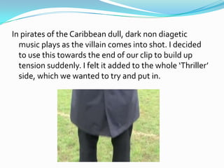 In pirates of the Caribbean dull, dark non diagetic
  music plays as the villain comes into shot. I decided
  to use this towards the end of our clip to build up
  tension suddenly. I felt it added to the whole ‘Thriller’
  side, which we wanted to try and put in.
 