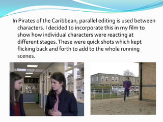 In Pirates of the Caribbean, parallel editing is used between
  characters. I decided to incorporate this in my film to
  show how individual characters were reacting at
  different stages. These were quick shots which kept
  flicking back and forth to add to the whole running
  scenes.
 