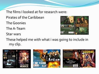 The films I looked at for research were:
Pirates of the Caribbean
The Goonies
The A-Team
Star wars
These helped me with what i was going to include in
  my clip.
 